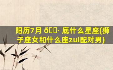 阳历7月 🕷 底什么星座(狮子座女和什么座zui
配对男)